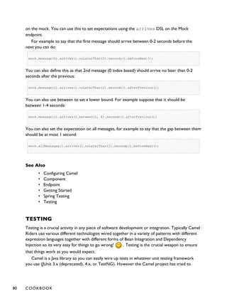 on the mock. You can use this to set expectations using the arrives DSL on the Mock
endpoint.
For example to say that the first message should arrive between 0-2 seconds before the
next you can do:
mock.message(0).arrives().noLaterThan(2).seconds().beforeNext();
You can also define this as that 2nd message (0 index based) should arrive no later than 0-2
seconds after the previous:
mock.message(1).arrives().noLaterThan(2).seconds().afterPrevious();
You can also use between to set a lower bound. For example suppose that it should be
between 1-4 seconds:
mock.message(1).arrives().between(1, 4).seconds().afterPrevious();
You can also set the expectation on all messages, for example to say that the gap between them
should be at most 1 second:
mock.allMessages().arrives().noLaterThan(1).seconds().beforeNext();
See Also
• Configuring Camel
• Component
• Endpoint
• Getting Started
• Spring Testing
• Testing
TESTING
Testing is a crucial activity in any piece of software development or integration. Typically Camel
Riders use various different technologies wired together in a variety of patterns with different
expression languages together with different forms of Bean Integration and Dependency
Injection so its very easy for things to go wrong! . Testing is the crucial weapon to ensure
that things work as you would expect.
Camel is a Java library so you can easily wire up tests in whatever unit testing framework
you use (JUnit 3.x (deprecated), 4.x, or TestNG). However the Camel project has tried to
80 COOKBOOK
 