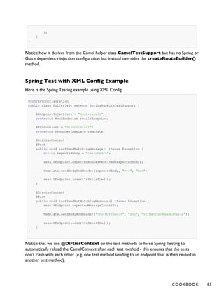 };
}
}
Notice how it derives from the Camel helper class CamelTestSupport but has no Spring or
Guice dependency injection configuration but instead overrides the createRouteBuilder()
method.
Spring Test with XML Config Example
Here is the Spring Testing example using XML Config.
@ContextConfiguration
public class FilterTest extends SpringRunWithTestSupport {
@EndpointInject(uri = "mock:result")
protected MockEndpoint resultEndpoint;
@Produce(uri = "direct:start")
protected ProducerTemplate template;
@DirtiesContext
@Test
public void testSendMatchingMessage() throws Exception {
String expectedBody = "<matched/>";
resultEndpoint.expectedBodiesReceived(expectedBody);
template.sendBodyAndHeader(expectedBody, "foo", "bar");
resultEndpoint.assertIsSatisfied();
}
@DirtiesContext
@Test
public void testSendNotMatchingMessage() throws Exception {
resultEndpoint.expectedMessageCount(0);
template.sendBodyAndHeader("<notMatched/>", "foo", "notMatchedHeaderValue");
resultEndpoint.assertIsSatisfied();
}
}
Notice that we use @DirtiesContext on the test methods to force Spring Testing to
automatically reload the CamelContext after each test method - this ensures that the tests
don't clash with each other (e.g. one test method sending to an endpoint that is then reused in
another test method).
COOKBOOK 83
 