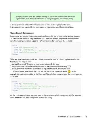 example) what we want. We need the message to flow to the validateOrder, then to the
registerOrder, then the sendConfirmEmail so adding the pipeline, provides this facility.
2. the output from validateOrder bean is sent as input to the registerOrder bean
3. the output from registerOrder bean is sent as input to the sendConfirmEmail bean
Using Camel Components
In the route lets imagine that the registration of the order has to be done by sending data to a
TCP socket that could be a big mainframe. As Camel has many Components we will use the
camel-mina component that supports TCP connectivity. So we change the route to:
<route>
<from uri="jms:queue:order"/>
<bean ref="validateOrder"/>
<to uri="mina:tcp://mainframeip:4444?textline=true"/>
<bean ref="sendConfirmEmail"/>
</route>
What we now have in the route is a to type that can be used as a direct replacement for the
bean type. The steps is now:
1. payload from the JMS is sent as input to the validateOrder bean
2. the output from validateOrder bean is sent as text to the mainframe using TCP
3. the output from mainframe is sent back as input to the sendConfirmEmai bean
What to notice here is that the to is not the end of the route (the world ) in this
example it's used in the middle of the Pipes and Filters. In fact we can change the bean types to
to as well:
<route>
<from uri="jms:queue:order"/>
<to uri="bean:validateOrder"/>
<to uri="mina:tcp://mainframeip:4444?textline=true"/>
<to uri="bean:sendConfirmEmail"/>
</route>
As the to is a generic type we must state in the uri scheme which component it is. So we must
write bean: for the Bean component that we are using.
CHAPTER 2 - QUICKSTART 5
 
