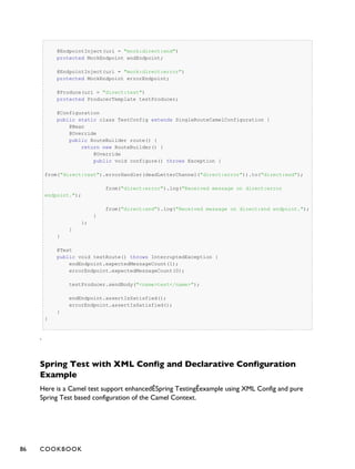 @EndpointInject(uri = "mock:direct:end")
protected MockEndpoint endEndpoint;
@EndpointInject(uri = "mock:direct:error")
protected MockEndpoint errorEndpoint;
@Produce(uri = "direct:test")
protected ProducerTemplate testProducer;
@Configuration
public static class TestConfig extends SingleRouteCamelConfiguration {
@Bean
@Override
public RouteBuilder route() {
return new RouteBuilder() {
@Override
public void configure() throws Exception {
from("direct:test").errorHandler(deadLetterChannel("direct:error")).to("direct:end");
from("direct:error").log("Received message on direct:error
endpoint.");
from("direct:end").log("Received message on direct:end endpoint.");
}
};
}
}
@Test
public void testRoute() throws InterruptedException {
endEndpoint.expectedMessageCount(1);
errorEndpoint.expectedMessageCount(0);
testProducer.sendBody("<name>test</name>");
endEndpoint.assertIsSatisfied();
errorEndpoint.assertIsSatisfied();
}
}
.
Spring Test with XML Config and Declarative Configuration
Example
Here is a Camel test support enhancedÊSpring TestingÊexample using XML Config and pure
Spring Test based configuration of the Camel Context.
86 COOKBOOK
 