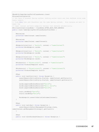 @RunWith(CamelSpringJUnit4ClassRunner.class)
@ContextConfiguration
// Put here to prevent Spring context caching across tests and test methods since some
tests inherit
// from this test and therefore use the same Spring context. Also because we want to
reset the
// Camel context and mock endpoints between test methods automatically.
@DirtiesContext(classMode = ClassMode.AFTER_EACH_TEST_METHOD)
public class CamelSpringJUnit4ClassRunnerPlainTest {
@Autowired
protected CamelContext camelContext;
@Autowired
protected CamelContext camelContext2;
@EndpointInject(uri = "mock:a", context = "camelContext")
protected MockEndpoint mockA;
@EndpointInject(uri = "mock:b", context = "camelContext")
protected MockEndpoint mockB;
@EndpointInject(uri = "mock:c", context = "camelContext2")
protected MockEndpoint mockC;
@Produce(uri = "direct:start", context = "camelContext")
protected ProducerTemplate start;
@Produce(uri = "direct:start2", context = "camelContext2")
protected ProducerTemplate start2;
@Test
public void testPositive() throws Exception {
assertEquals(ServiceStatus.Started, camelContext.getStatus());
assertEquals(ServiceStatus.Started, camelContext2.getStatus());
mockA.expectedBodiesReceived("David");
mockB.expectedBodiesReceived("Hello David");
mockC.expectedBodiesReceived("David");
start.sendBody("David");
start2.sendBody("David");
MockEndpoint.assertIsSatisfied(camelContext);
}
@Test
public void testJmx() throws Exception {
assertEquals(DefaultManagementStrategy.class,
camelContext.getManagementStrategy().getClass());
}
@Test
public void testShutdownTimeout() throws Exception {
COOKBOOK 87
 