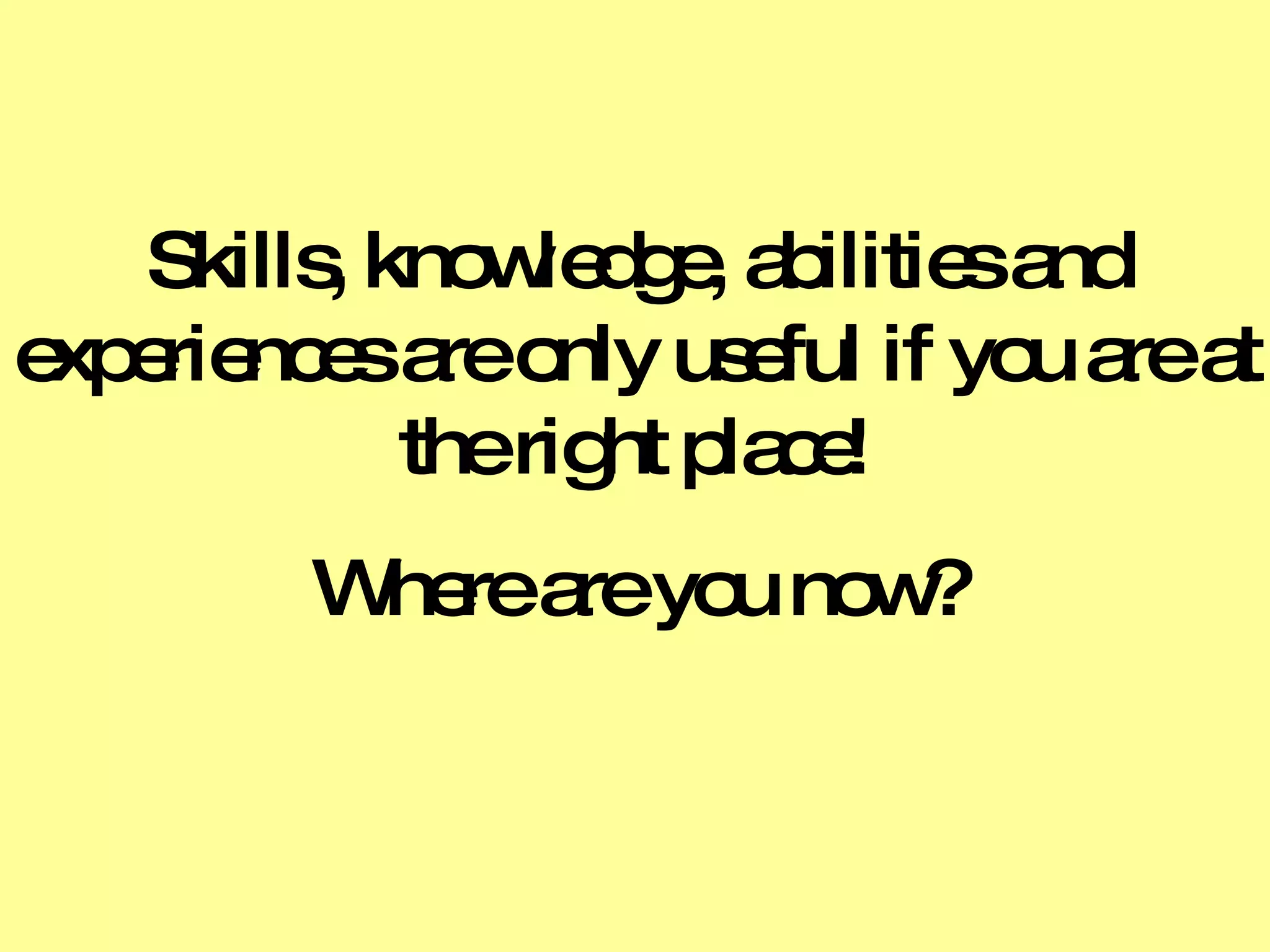 Skills, knowledge, abilities and experiences are only useful if you are at the right place! Where are you now? 