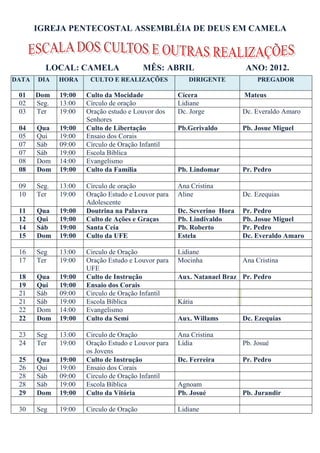 IGREJA PENTECOSTAL ASSEMBLÉIA DE DEUS EM CAMELA



         LOCAL: CAMELA                    MÊS: ABRIL                     ANO: 2012.
DATA   DIA    HORA     CULTO E REALIZAÇÕES             DIRIGENTE             PREGADOR

 01    Dom    19:00   Culto da Mocidade             Cícera              Mateus
 02    Seg.   13:00   Círculo de oração             Lidiane
 03    Ter    19:00   Oração estudo e Louvor dos    Dc. Jorge           Dc. Everaldo Amaro
                      Senhores
 04    Qua    19:00   Culto de Libertação           Pb.Gerivaldo        Pb. Josue Miguel
 05    Qui    19:00   Ensaio dos Corais
 07    Sáb    09:00   Círculo de Oração Infantil
 07    Sáb    19:00   Escola Bíblica
 08    Dom    14:00   Evangelismo
 08    Dom    19:00   Culto da Família              Pb. Lindomar        Pr. Pedro

 09    Seg.   13:00   Círculo de oração             Ana Cristina
 10    Ter    19:00   Oração Estudo e Louvor para   Aline               Dc. Ezequias
                      Adolescente
 11    Qua    19:00   Doutrina na Palavra           Dc. Severino Hora   Pr. Pedro
 12    Qui    19:00   Culto de Ações e Graças       Pb. Lindivaldo      Pb. Josue Miguel
 14    Sáb    19:00   Santa Ceia                    Pb. Roberto         Pr. Pedro
 15    Dom    19:00   Culto da UFE                  Estela              Dc. Everaldo Amaro

 16    Seg    13:00   Circulo de Oração             Lidiane
 17    Ter    19:00   Oração Estudo e Louvor para   Mocinha             Ana Cristina
                      UFE
 18    Qua    19:00   Culto de Instrução            Aux. Natanael Braz Pr. Pedro
 19    Qui    19:00   Ensaio dos Corais
 21    Sáb    09:00   Circulo de Oração Infantil
 21    Sáb    19:00   Escola Bíblica                Kátia
 22    Dom    14:00   Evangelismo
 22    Dom    19:00   Culto da Semi                 Aux. Willams        Dc. Ezequias

 23    Seg    13:00   Circulo de Oração             Ana Cristina
 24    Ter    19:00   Oração Estudo e Louvor para   Lídia               Pb. Josué
                      os Jovens
 25    Qua    19:00   Culto de Instrução            Dc. Ferreira        Pr. Pedro
 26    Qui    19:00   Ensaio dos Corais
 28    Sáb    09:00   Circulo de Oração Infantil
 28    Sáb    19:00   Escola Bíblica                Agnoam
 29    Dom    19:00   Culto da Vitória              Pb. Josué           Pb. Jurandir

 30    Seg    19:00   Circulo de Oração             Lidiane
 