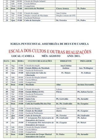 25    Sáb    09:00    Círculo de Oração Infantil
 25    Sáb    19:00    Escola Bíblica
 26    Dom    14:00    Evangelismo
 26    Dom    19:00    Aniversário da Mocidade             Cicera Arouxa            Pr. Pedro

 27    Seg.   13:00    Círculo de oração                   Ana Cristina
 28    Ter    19:00    Oração e ensaio da Mocidade         Oração e ensaio da UFE
 28    Ter    19:00    Escola de Professor
 29    Qua    19:00    Culto de Instrução                  Dc. Ferreira             Pr. Pedro




       IGREJA PENTECOSTAL ASSEMBLÉIA DE DEUS EM CAMELA



       LOCAL: CAMELA                        MÊS: AGOSTO                   ANO: 2011.
DATA   DIA    HORA         CULTO E REALIZAÇÕES                 DIRIGENTE               PREGADOR

 01    Seg.    13:00    Círculo de oração                      Ana Cristina
 02    Ter     19:00    Estudo Bíblico da Mocidade               Josilene            Aux. Wellington
 02    Ter     19:00    Escola de Professores
 03    Qua     19:00    Aniversário do Culto de                    Pr. Moisés           Pr. Edilson
                        Libertação
 06    Sáb     09:00    Círculo de Oração Infantil
 06    Sáb     19:00    Escola Bíblica
 07    Dom     14:00    Evangelismo
 07    Dom     19:00    Mocidade                           Aline                    Juvânia (Serrambi)

 08    Seg.    13:00    Círculo de oração                  Lidiane
 09    Ter     19:00    Estudo Bíblico (UFE)               Flávia                   Pb. Jadson Xavier
 09    Ter     19:00    Escola de Professores
 10    Qua     19:00    Escola Bíblica
 13    Sáb     09:00    Santa Ceia                         Pb. Gerivaldo            Pb. Jurandir
 14    Dom     14:00    Evangelismo
 14    Dom     19:00    Culto da Família/Dia dos Pais      Dc. Pb. Lindivaldo       Dc. Ezequias

 15    Seg.    13:00    Círculo de Oração                  Ana Cristina
 16    Ter     19:00    Estudo da Mocidade                 Juarez                   Dc. Ezequias
 16    Ter     19:00    Escola de Professores
 17    Qua     19:00    Culto de Instrução                 Dc. Ferreira             Pb. Lindivaldo
 18    Qui     19:00    1º Avivamento Pró-Aniversário do   Pb. Lindivaldo           Pb. Jadson
                        Semeadores do Louvor.
 19    Sex     19:00    2º Avivamento Pró-Aniversário do   Dc. Ezequias             Pr. Moisés
                        Semeadores do Louvor.
 20    Sáb     09:00    Círculo de Oração Infantil
 20    Sáb     19:00    Escola Bíblica
 21    Dom     14:00    Evangelismo
 21    Dom     19:00    Aniversário do Grupo Musical       Pr. Pedro                Pb. Jurandir
                        Semeadores do Louvor
 