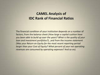 CAMEL Analysis of
IDC Rank of Financial Ratios
The financial condition of your institution depends on a number of
factors; from the balance sheet (How large a capital cushion have
you been able to build up over the years? What is the quality of your
loan and investment portfolios?)…and from the income statement
(Was your Return on Equity for the most recent reporting period
larger than your Cost of Equity? What percent of your net operating
revenues are consumed by operating expenses? And so on).
 