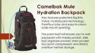 Camelbak Mule
Hydration Backpack
Also features patented Big Bite
Valve, HydroGuard technology,
PureFlow tube and easy-to-clean
wide-mouth opening.
The pack itself will ensure you’re well
equipped with media pocket, bike
tool organizer pocket, stash pocket,
four point compression and stretch
overflow helmet storage.
 