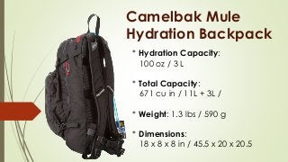 Camelbak Mule
Hydration Backpack
* Hydration Capacity:
100 oz / 3 L
* Total Capacity:
671 cu in / 11L + 3L /
* Weight: 1.3 lbs / 590 g
* Dimensions:
18 x 8 x 8 in / 45.5 x 20 x 20.5
 