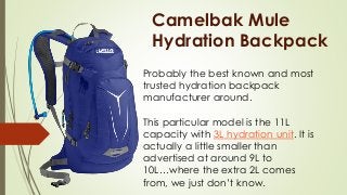 Camelbak Mule
Hydration Backpack
Probably the best known and most
trusted hydration backpack
manufacturer around.
This particular model is the 11L
capacity with 3L hydration unit. It is
actually a little smaller than
advertised at around 9L to
10L…where the extra 2L comes
from, we just don’t know.
 