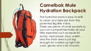 Camelbak Mule
Hydration Backpack
The hydration pack is easy to refill,
to clean and take sips from the
patented Big Bite Valve.
There are plenty of small pockets so
you can compartmentalize all your
little essentials such as repair kit,
pump, mp3 player, keys, wallet…
and the main area is just big
enough for a rolled up light rain
coat, gloves and a bit of lunch.
 