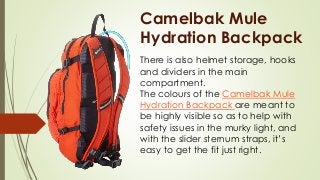 Camelbak Mule
Hydration Backpack
There is also helmet storage, hooks
and dividers in the main
compartment.
The colours of the Camelbak Mule
Hydration Backpack are meant to
be highly visible so as to help with
safety issues in the murky light, and
with the slider sternum straps, it’s
easy to get the fit just right.
 