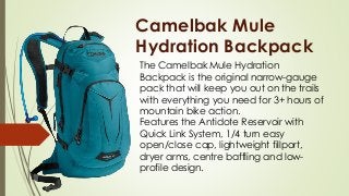 Camelbak Mule
Hydration Backpack
The Camelbak Mule Hydration
Backpack is the original narrow-gauge
pack that will keep you out on the trails
with everything you need for 3+ hours of
mountain bike action.
Features the Antidote Reservoir with
Quick Link System, 1/4 turn easy
open/close cap, lightweight fillport,
dryer arms, centre baffling and low-
profile design.
 