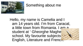 Something about me
Hello, my name is Camelia and I
am 14 years old. I’m from Caracal,
a little town from Romania. I am a
student at ‘ Gheorghe Magheru ‘
school. My favourite subjects are
English, Literature and French.
 