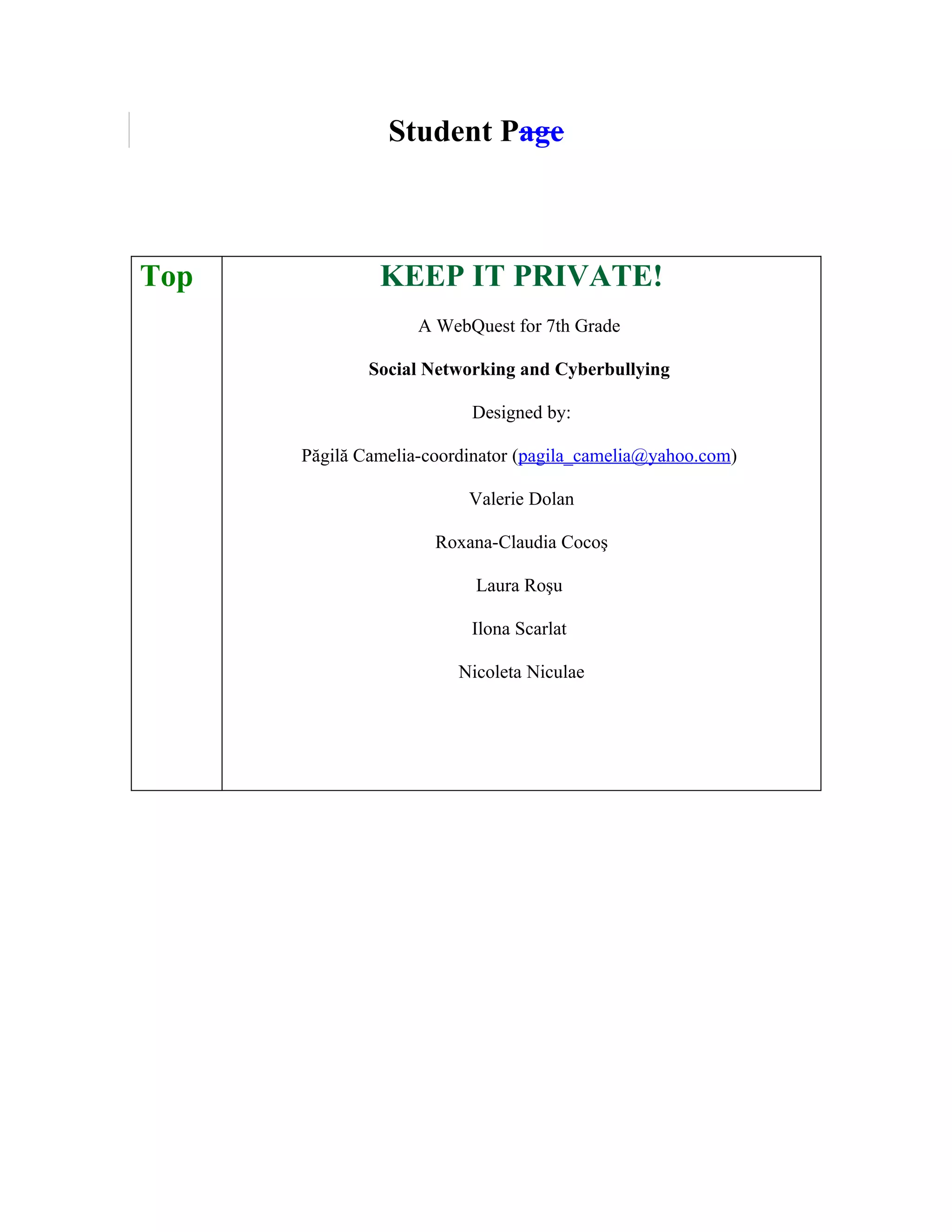 Student Page



Top            KEEP IT PRIVATE!
                    A WebQuest for 7th Grade

              Social Networking and Cyberbullying

                          Designed by:

      Păgilă Camelia-coordinator (pagila_camelia@yahoo.com)

                          Valerie Dolan

                      Roxana-Claudia Cocoş

                           Laura Roşu

                          Ilona Scarlat

                         Nicoleta Niculae
 