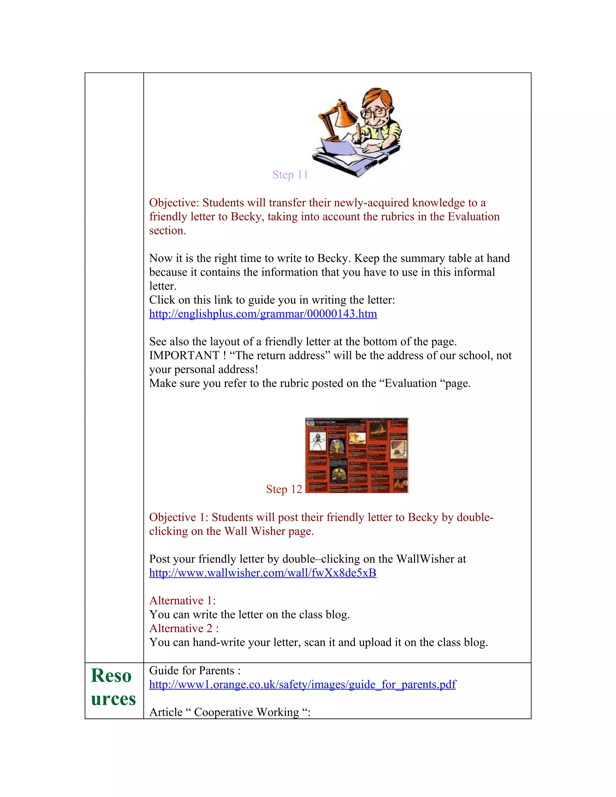 Step 11

        Objective: Students will transfer their newly-acquired knowledge to a
        friendly letter to Becky, taking into account the rubrics in the Evaluation
        section.

        Now it is the right time to write to Becky. Keep the summary table at hand
        because it contains the information that you have to use in this informal
        letter.
        Click on this link to guide you in writing the letter:
        http://englishplus.com/grammar/00000143.htm

        See also the layout of a friendly letter at the bottom of the page.
        IMPORTANT ! “The return address” will be the address of our school, not
        your personal address!
        Make sure you refer to the rubric posted on the “Evaluation “page.




                                Step 12

        Objective 1: Students will post their friendly letter to Becky by double-
        clicking on the Wall Wisher page.

        Post your friendly letter by double–clicking on the WallWisher at
        http://www.wallwisher.com/wall/fwXx8de5xB

        Alternative 1:
        You can write the letter on the class blog.
        Alternative 2 :
        You can hand-write your letter, scan it and upload it on the class blog.

        Guide for Parents :
Reso    http://www1.orange.co.uk/safety/images/guide_for_parents.pdf
urces
        Article “ Cooperative Working “:
 