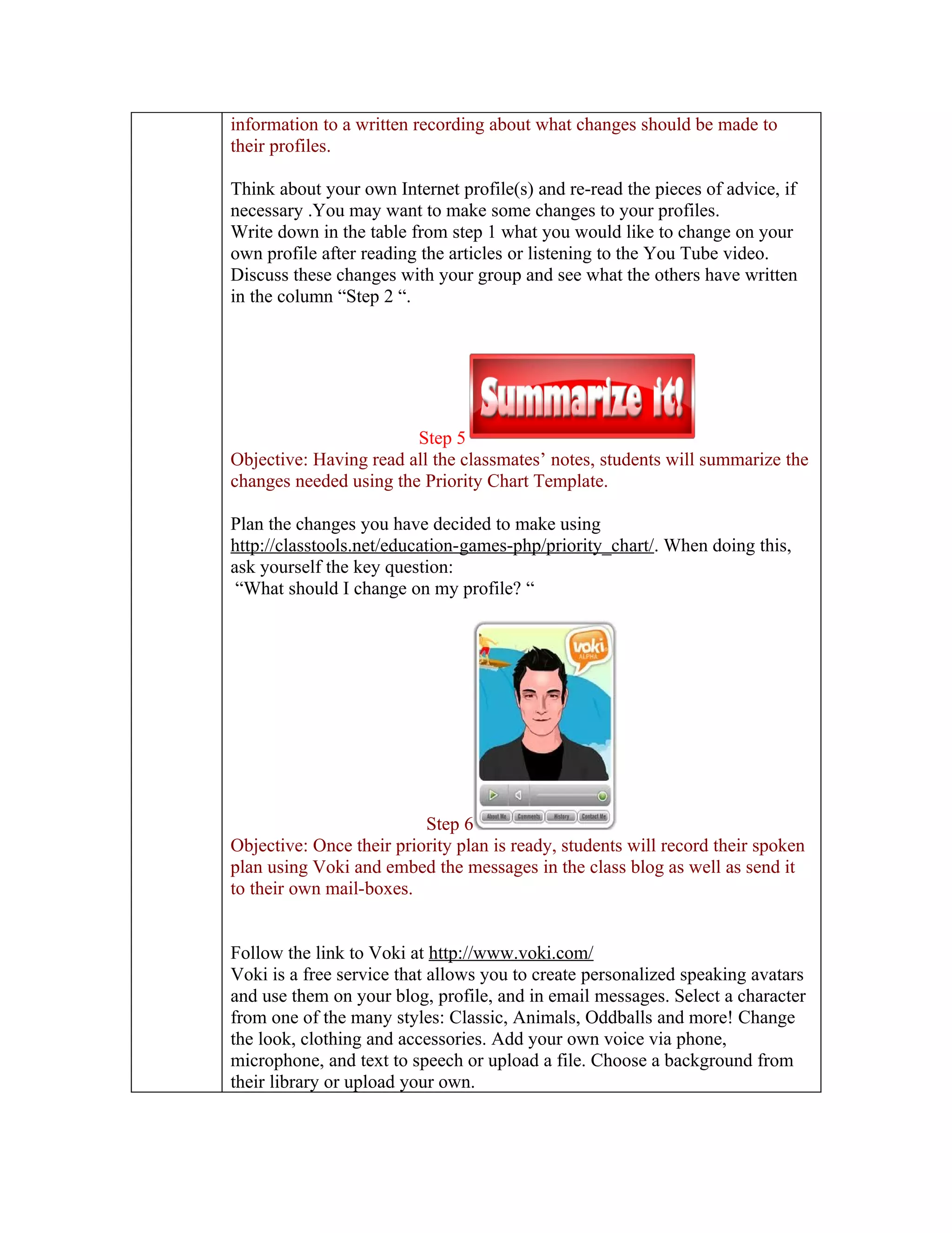 information to a written recording about what changes should be made to
their profiles.

Think about your own Internet profile(s) and re-read the pieces of advice, if
necessary .You may want to make some changes to your profiles.
Write down in the table from step 1 what you would like to change on your
own profile after reading the articles or listening to the You Tube video.
Discuss these changes with your group and see what the others have written
in the column “Step 2 “.




                        Step 5
Objective: Having read all the classmates’ notes, students will summarize the
changes needed using the Priority Chart Template.

Plan the changes you have decided to make using
http://classtools.net/education-games-php/priority_chart/. When doing this,
ask yourself the key question:
 “What should I change on my profile? “




                          Step 6
Objective: Once their priority plan is ready, students will record their spoken
plan using Voki and embed the messages in the class blog as well as send it
to their own mail-boxes.


Follow the link to Voki at http://www.voki.com/
Voki is a free service that allows you to create personalized speaking avatars
and use them on your blog, profile, and in email messages. Select a character
from one of the many styles: Classic, Animals, Oddballs and more! Change
the look, clothing and accessories. Add your own voice via phone,
microphone, and text to speech or upload a file. Choose a background from
their library or upload your own.
 