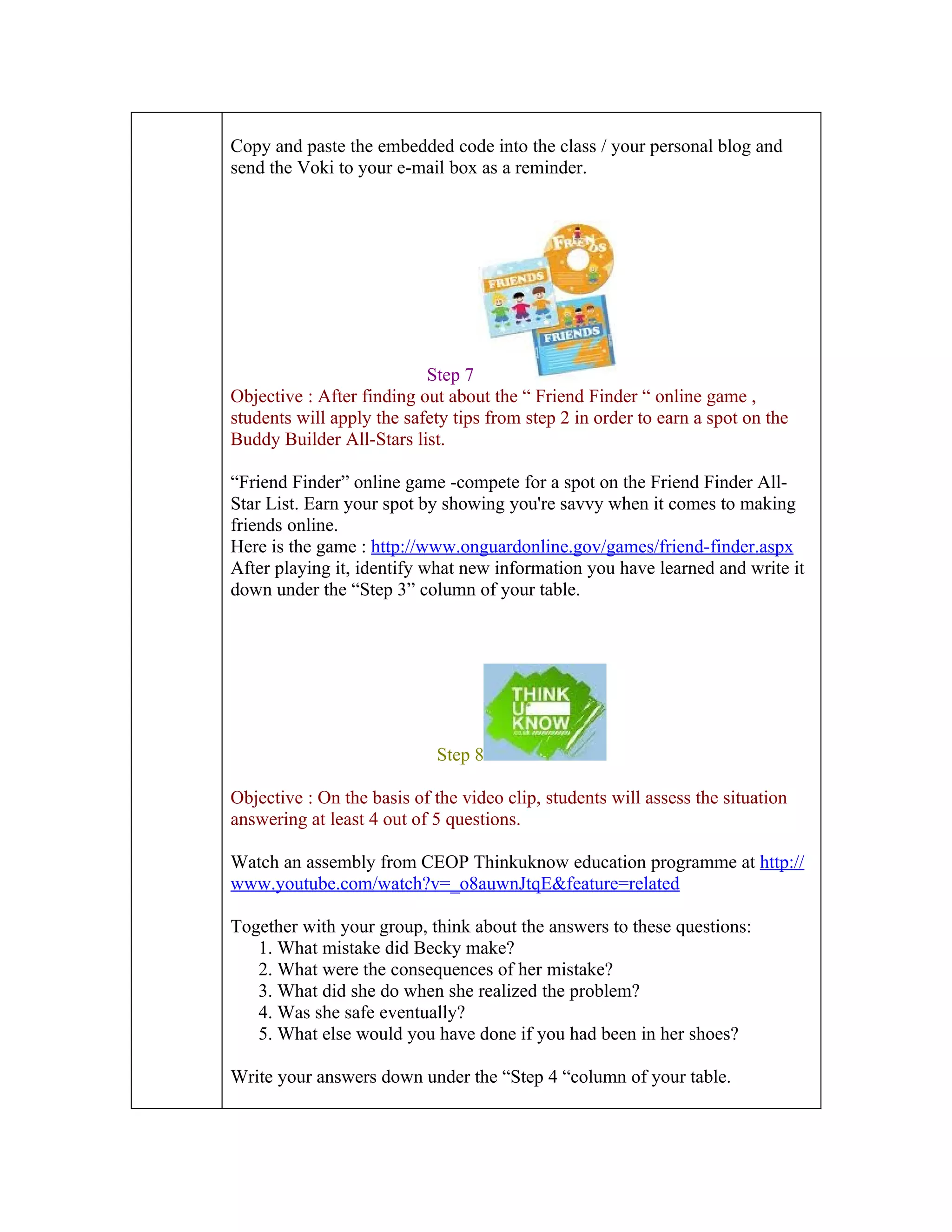Copy and paste the embedded code into the class / your personal blog and
send the Voki to your e-mail box as a reminder.




                           Step 7
Objective : After finding out about the “ Friend Finder “ online game ,
students will apply the safety tips from step 2 in order to earn a spot on the
Buddy Builder All-Stars list.

“Friend Finder” online game -compete for a spot on the Friend Finder All-
Star List. Earn your spot by showing you're savvy when it comes to making
friends online.
Here is the game : http://www.onguardonline.gov/games/friend-finder.aspx
After playing it, identify what new information you have learned and write it
down under the “Step 3” column of your table.




                            Step 8

Objective : On the basis of the video clip, students will assess the situation
answering at least 4 out of 5 questions.

Watch an assembly from CEOP Thinkuknow education programme at http://
www.youtube.com/watch?v=_o8auwnJtqE&feature=related

Together with your group, think about the answers to these questions:
   1. What mistake did Becky make?
   2. What were the consequences of her mistake?
   3. What did she do when she realized the problem?
   4. Was she safe eventually?
   5. What else would you have done if you had been in her shoes?

Write your answers down under the “Step 4 “column of your table.
 