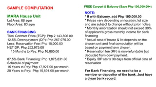 SAMPLE COMPUTATION
MARA House Unit
Lot Area: 88 sqm
Floor Area: 83 sqm
BANK FINANCING
Total Contract Price (TCP): Php 2,143,806.00
12.5% Downpayment (DP): Php 267,975.00
Less: Reservation Fee: Php 15,000.00
NET DP: Php 252,975.00
15 Months to Pay: Php 16,865.00
87.5% Bank Financing: Php 1,875,831.00
Schedule of payment:
15 Years to Pay: Php 17,927.00 per month
20 Years to Pay: Php 15,691.00 per month
NOTE:
* If with Balcony, add Php 100,000.00
* Prices vary depending on location, lot size
and are subject to change without prior notice.
* Monthly amortization should not exceed 30%
of applicant's gross monthly income for bank
financing
* Actual cost of house & lot depends on the
chosen unit and final computation will be
based on payment term chosen.
* Reservation fee (RF) is non-refundable but
deducted from downpayment.
* Equity /DP starts 30 days from official date of
reservation
For Bank Financing, no need to be a
member or depositor of the bank. Just have
a clean bank record.
FREE Carport & Balcony (Save Php 100,000.00+)
 