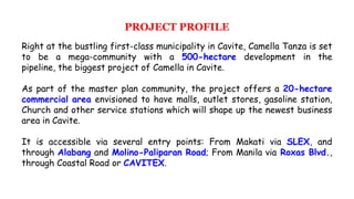 PROJECT PROFILE
Right at the bustling first-class municipality in Cavite, Camella Tanza is set
to be a mega-community with a 500-hectare development in the
pipeline, the biggest project of Camella in Cavite.
As part of the master plan community, the project offers a 20-hectare
commercial area envisioned to have malls, outlet stores, gasoline station,
Church and other service stations which will shape up the newest business
area in Cavite.
It is accessible via several entry points: From Makati via SLEX, and
through Alabang and Molino-Paliparan Road; From Manila via Roxas Blvd.,
through Coastal Road or CAVITEX.
 
