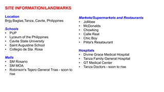 SITE INFORMATION/LANDMARKS
Location
Brgy.Bagtas,Tanza, Cavite, Philippines
Schools
• PUP
• Lyceum of the Philippines
• Cavite State University
• Saint Augustine School
• Collegio de Sta. Rosa
Malls
• SM Rosario
• SM MOA
• Robinson's Tejero General Trias - soon to
rise
Markets/Supermarkets and Restaurants
• Jollibee
• McDonalds
• Chowking
• Calle Real
• Chic Boy
• Pilita's Resataurant
Hospitals
• Divine Grace Medical Hospital
• Tanza Family General Hospital
• GT Medical Center
• Tanza Doctors - soon to rise
 
