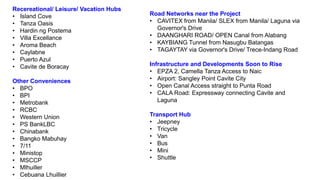 Recereational/ Leisure/ Vacation Hubs
• Island Cove
• Tanza Oasis
• Hardin ng Postema
• Villa Excellance
• Aroma Beach
• Caylabne
• Puerto Azul
• Cavite de Boracay
Other Conveniences
• BPO
• BPI
• Metrobank
• RCBC
• Western Union
• PS BankLBC
• Chinabank
• Bangko Mabuhay
• 7/11
• Ministop
• MSCCP
• Mlhuiller
• Cebuana Lhuillier
Road Networks near the Project
• CAVITEX from Manila/ SLEX from Manila/ Laguna via
Governor's Drive
• DAANGHARI ROAD/ OPEN Canal from Alabang
• KAYBIANG Tunnel from Nasugbu Batangas
• TAGAYTAY via Governor's Drive/ Trece-Indang Road
Infrastructure and Developments Soon to Rise
• EPZA 2, Camella Tanza Access to Naic
• Airport: Sangley Point Cavite City
• Open Canal Access straight to Punta Road
• CALA Road: Expressway connecting Cavite and
Laguna
Transport Hub
• Jeepney
• Tricycle
• Van
• Bus
• Mini
• Shuttle
 