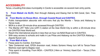 ACCESSIBILITY
Tanza, a bustling first-class municipality in Cavite is accessible via several main entry points.
1) From Makati via SLEX, then through Alabang and Daang Hari to NIA Canal, Gen. Trias
Road.
2) From Manila via Roxas Blvd., through Coastal Road and CAVITEX.
• Public transportation abounds with mini-vans that ply the Manila – Tanza and Alabang to
Tanza route.
• MOA is a short 30-minute drive accessed through CAVITEX.
• The Manila LRT Yello Line (LRT-1) station at the Asia World City is within a 20-minute drive
via CAVITEX Asia World exit.
• Reach the international airports in less than an hour via NAIA Road exit in CAVITEX.
• With easy access to schools and malls in Las Piñas and Alabang via the CAVITEX Alabang- -
Zapote flyover exit.
3) From Mall of Asia
• Pasay pass tru Cavitex. Exit Kawit.
• Take Centennial road, EPZA diversion road, Antero Soriano Hiway turn left to Tanza-Trece
Martires road right to Bagtas road.
• Time spent in travelling: From MOA – CAVITEX (14km or 14mins); Kawit Exit – Tanza (17km
or 22mins).
 