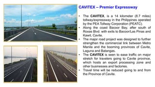 CAVITEX – Premier Expressway
• The CAVITEX, is a 14 kilometer (8.7 miles)
tollway/expressway in the Philippines operated
by the PEA Tollway Corporation (PEATC).
• Along the coast Bacoor Bay, after south of
Roxas Blvd. with exits to Bacoor/Las Pinas and
Kawit, Cavite.
• The major road project was designed to further
strengthen the commercial link between Metro
Manila and the booming provinces of Cavite,
Laguna and Batangas.
• The CAVITEX is seen to ease traffic on major
stretch for travelers going to Cavite province,
which hosts an export processing zone and
other businesses and factories.
• Travel time will be reduced going to and from
the Province of Cavite.
 