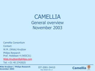 CAMELLIA
                                    General overview
                                    November 2003


    Camellia Consortium
    Contact:
    W.M. (Wido) Kruijtzer
    Philips Research
    Prof. Holstlaan 4 (WDC31)
    Wido.Kruijtzer@philips.com
    Tel: +31 40 2742025
Wido Kruijtzer / Philips Research      IST-2001-34410
November 2003                            Key Action IV.1.1
                                                             Camellia
 