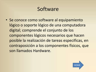 Software
• Se conoce como software al equipamiento
  lógico o soporte lógico de una computadora
  digital; comprende el conjunto de los
  componentes lógicos necesarios que hacen
  posible la realización de tareas especificas, en
  contraposición a los componentes físicos, que
  son llamados Hardware.


                                         HOME
 