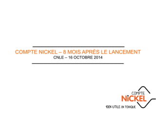 COMPTE NICKEL – 8 MOIS APRÈS LE LANCEMENT
CNLE – 16 OCTOBRE 2014
 