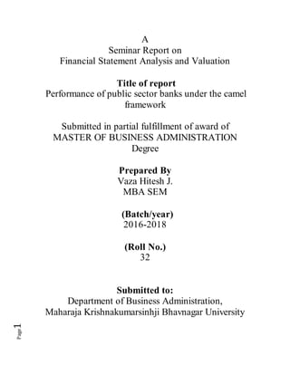 Page1
A
Seminar Report on
Financial Statement Analysis and Valuation
Title of report
Performance of public sector banks under the camel
framework
Submitted in partial fulfillment of award of
MASTER OF BUSINESS ADMINISTRATION
Degree
Prepared By
Vaza Hitesh J.
MBA SEM
(Batch/year)
2016-2018
(Roll No.)
32
Submitted to:
Department of Business Administration,
Maharaja Krishnakumarsinhji Bhavnagar University
 