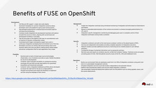 Benefts of FUSE on OpenShift
Development
● Full lifecycle IDE support : create, test, build, deploy
● Quickstart templates for common integration scenarios allows
developers new to the platform to get up and running quickly.
● App packaging optimized for containerized environment ideal for
microservices architecture.
● Container builds integrated into development toolchain with options
to build from source or binary, aligning with current tools and
development workfow in use today.
● Tap into the power of the platform with easy-to-use extensions such
as injection of dynamic confguration values.
● Automated build triggers and pipeline support give users a
continuous integration and deployment environment out-of-the-box.
● Developers can focus on writing code and providing value to the
business rather than worrying about creating docker based images
and docker confguration fles for each application they create.
Management
● Insight into integration workload using centralized monitoring of integration activities based on ElasticSearch
and Kibana.
● Manual or automated administration of the runtime environment is a breeze leveraging administrative CLI,
API, and UI.
● Integration-specifc management, monitoring and debugging puts users in complete control of their
integration workloads running inside a container.
Operations
● Build on an environment that can seamlessly scale from 1s to 100s of integration containers using point-and-
click UI or automatable management controls.
● Virtualize integration services to provide location independence and automatic failover.
● Platform that automatically detects and recovers failed integration containers.
● Take advantage of advanced deployment options built into the platform such as rolling upgrade, canary, and
blue-green deployments.
Security
● Integration containers are built on the most secure container runtime on the planet based on RHEL.
● Services are independent and isolated, providing complete separation of integration execution.
● Network isolation provides additional security by restricting service visibility based on user-defned
partitions.
● Confdential storage of protected information such as passwords and keys.
● Red Hat scans and reports on container security via Red Hat Container Catalog. Freshness scores are public,
providing peace of mind. Red Hat patches security issues at the OS, JVM, and middleware level.Flexibility
● Runtime built on best-of-breed open source technologies
(Kubernetes, Linux Containers) provides an open, fexible foundation
for all service development.
● Container-native toolchain and ability to containerize existing
workloads (lift and shift) provide ideal platform for greenfeld,
brownfeld, and transitional workloads.
● Container-native, integrated middleware portfolio allows developers
to choose the right tool for the job on a single platform.
● Polyglot environment gives teams the fexibility to implement
services using the language of their choice.
https://docs.google.com/document/d/18g4nmGJpV2aU8Ve0das04Hy_ZV2by9rs10k6wGOa_V4/edit
 