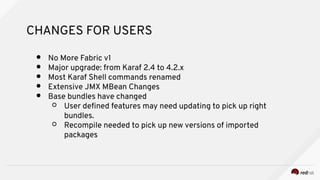 CHANGES FOR USERS
● No More Fabric v1
● Major upgrade: from Karaf 2.4 to 4.2.x
● Most Karaf Shell commands renamed
● Extensive JMX MBean Changes
● Base bundles have changed
○ User defned features may need updating to pick up right
bundles.
○ Recompile needed to pick up new versions of imported
packages
 