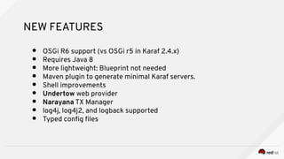 NEW FEATURES
● OSGi R6 support (vs OSGi r5 in Karaf 2.4.x)
● Requires Java 8
● More lightweight: Blueprint not needed
● Maven plugin to generate minimal Karaf servers.
● Shell improvements
● Undertow web provider
● Narayana TX Manager
● log4j, log4j2, and logback supported
● Typed confg fles
 