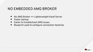 NO EMBEDDED AMQ BROKER
● No AMQ Broker == Lighterweight Karaf Server
● Faster startup
● Easier to troubleshoot AMQ issues
● Blueprint used to confgure connection factories
 