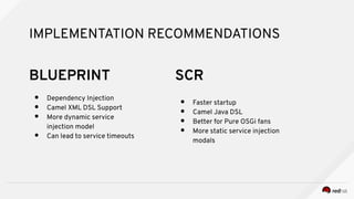 IMPLEMENTATION RECOMMENDATIONS
● Dependency Injection
● Camel XML DSL Support
● More dynamic service
injection model
● Can lead to service timeouts
● Faster startup
● Camel Java DSL
● Better for Pure OSGi fans
● More static service injection
modals
SCRBLUEPRINT
 