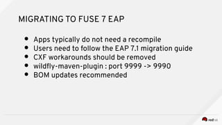 MIGRATING TO FUSE 7 EAP
● Apps typically do not need a recompile
● Users need to follow the EAP 7.1 migration guide
● CXF workarounds should be removed
● wildfy-maven-plugin : port 9999 -> 9990
● BOM updates recommended
 