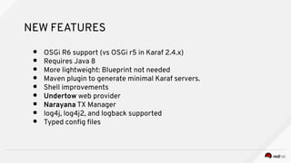NEW FEATURES
● OSGi R6 support (vs OSGi r5 in Karaf 2.4.x)
● Requires Java 8
● More lightweight: Blueprint not needed
● Ma...