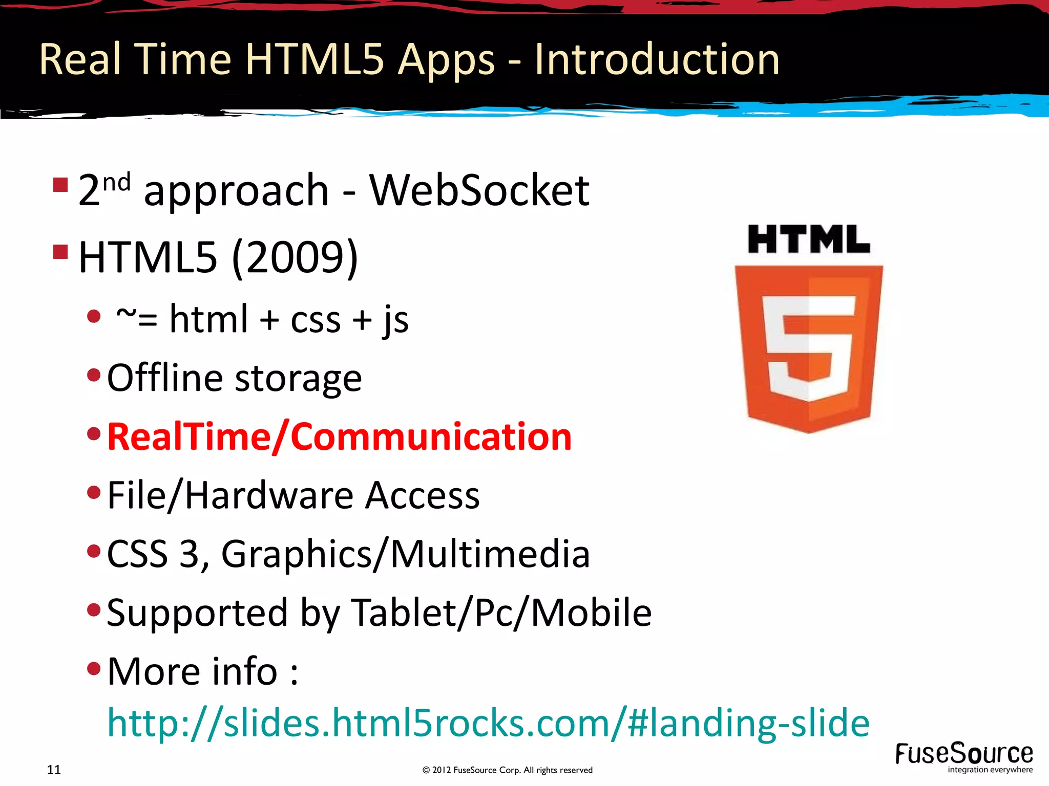 Real Time HTML5 Apps - Introduction

 2nd approach - WebSocket
 HTML5 (2009)
     • ~= html + css + js
     • Offline storage
     • RealTime/Communication
     • File/Hardware Access
     • CSS 3, Graphics/Multimedia
     • Supported by Tablet/Pc/Mobile
     • More info :
       http://slides.html5rocks.com/#landing-slide
11                      © 2012 FuseSource Corp. All rights reserved
 