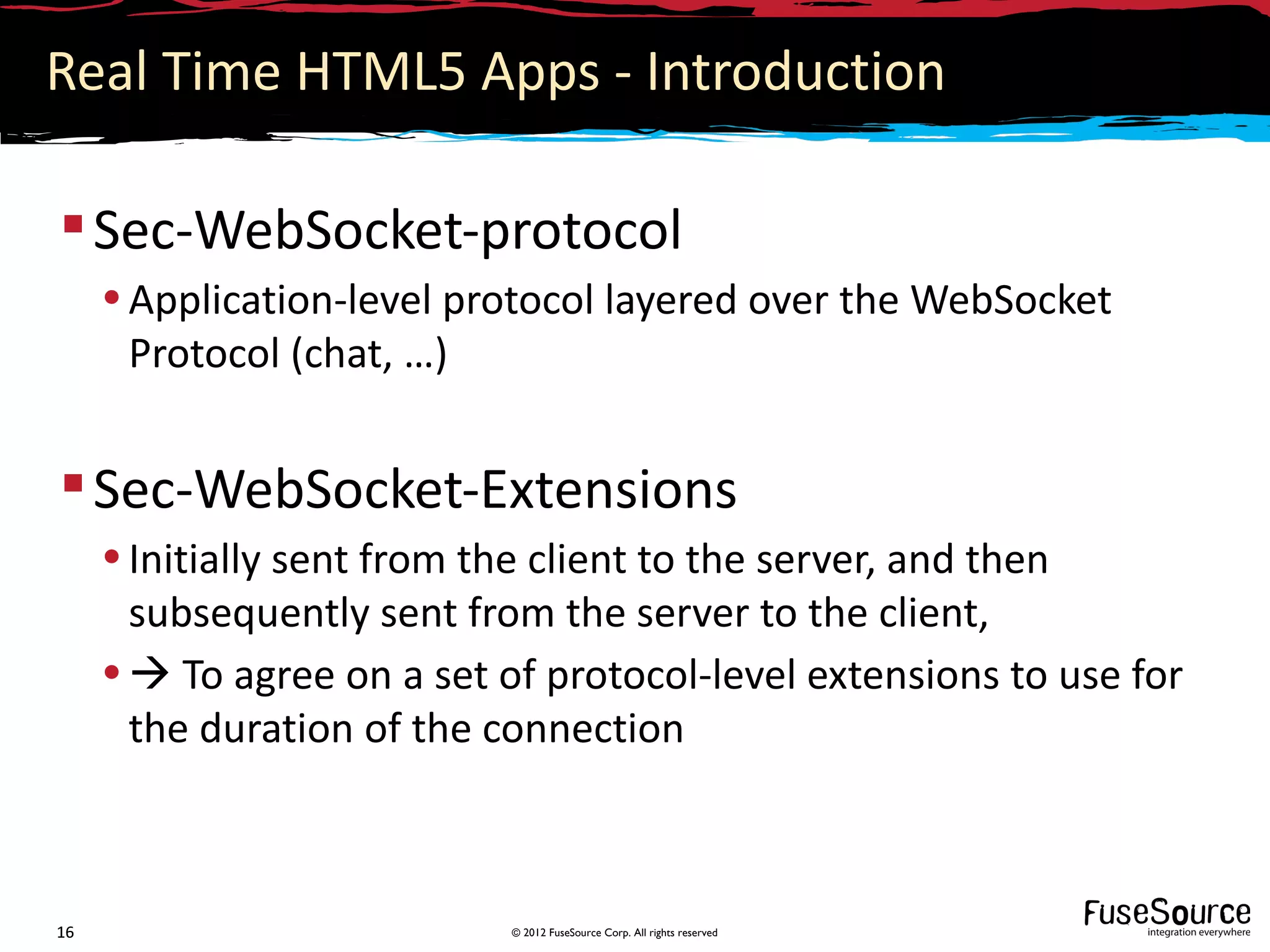 Real Time HTML5 Apps - Introduction

 Sec-WebSocket-protocol
     • Application-level protocol layered over the WebSocket
       Protocol (chat, …)


 Sec-WebSocket-Extensions
     • Initially sent from the client to the server, and then
       subsequently sent from the server to the client,
     •  To agree on a set of protocol-level extensions to use for
       the duration of the connection



16                          © 2012 FuseSource Corp. All rights reserved
 