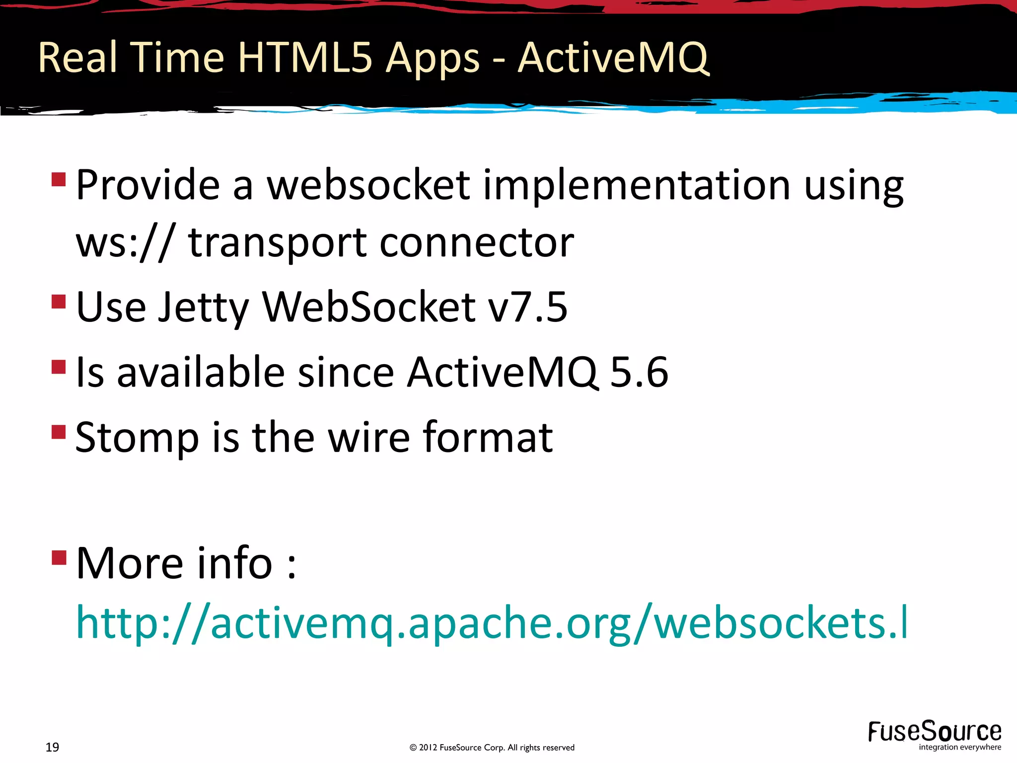 Real Time HTML5 Apps - ActiveMQ

 Provide a websocket implementation using
  ws:// transport connector
 Use Jetty WebSocket v7.5
 Is available since ActiveMQ 5.6
 Stomp is the wire format

 More info :
  http://activemq.apache.org/websockets.html

19               © 2012 FuseSource Corp. All rights reserved
 