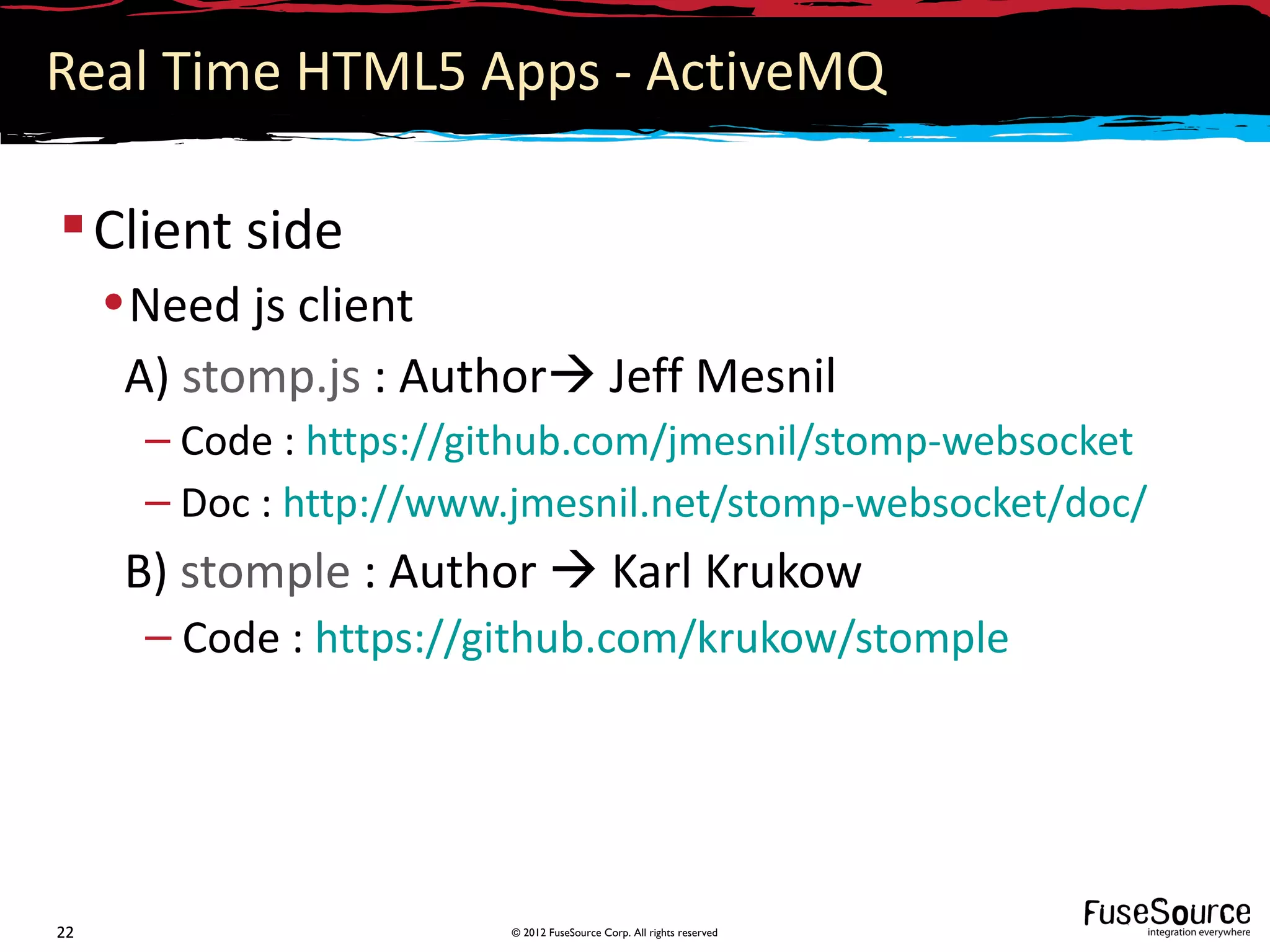 Real Time HTML5 Apps - ActiveMQ

 Client side
     • Need js client
      A) stomp.js : Author Jeff Mesnil
       – Code : https://github.com/jmesnil/stomp-websocket
       – Doc : http://www.jmesnil.net/stomp-websocket/doc/
      B) stomple : Author  Karl Krukow
       – Code : https://github.com/krukow/stomple




22                       © 2012 FuseSource Corp. All rights reserved
 