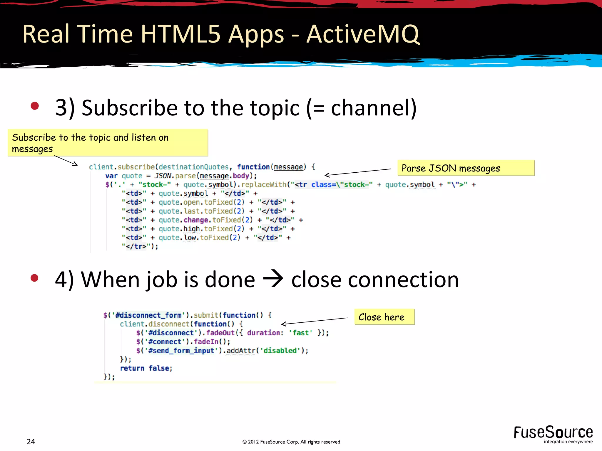 Real Time HTML5 Apps - ActiveMQ

   • 3) Subscribe to the topic (= channel)
Subscribe to the topic and listen on
messages

                                                                                              Parse JSON messages




   • 4) When job is done  close connection
                                                                                     Close here




   24                                  © 2012 FuseSource Corp. All rights reserved
 