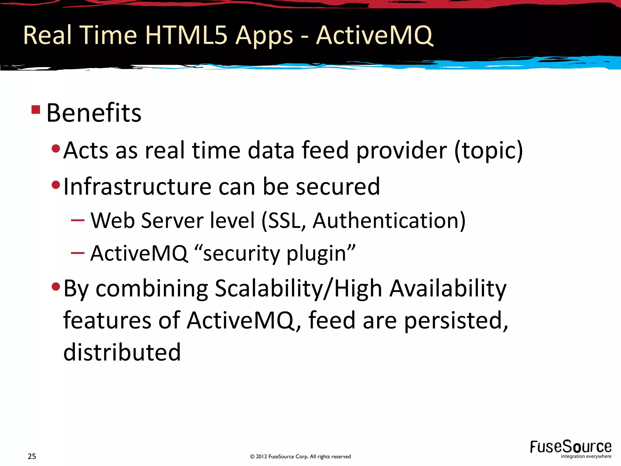 Real Time HTML5 Apps - ActiveMQ

 Benefits
     •Acts as real time data feed provider (topic)
     •Infrastructure can be secured
       – Web Server level (SSL, Authentication)
       – ActiveMQ “security plugin”
     •By combining Scalability/High Availability
      features of ActiveMQ, feed are persisted,
      distributed


25                       © 2012 FuseSource Corp. All rights reserved
 