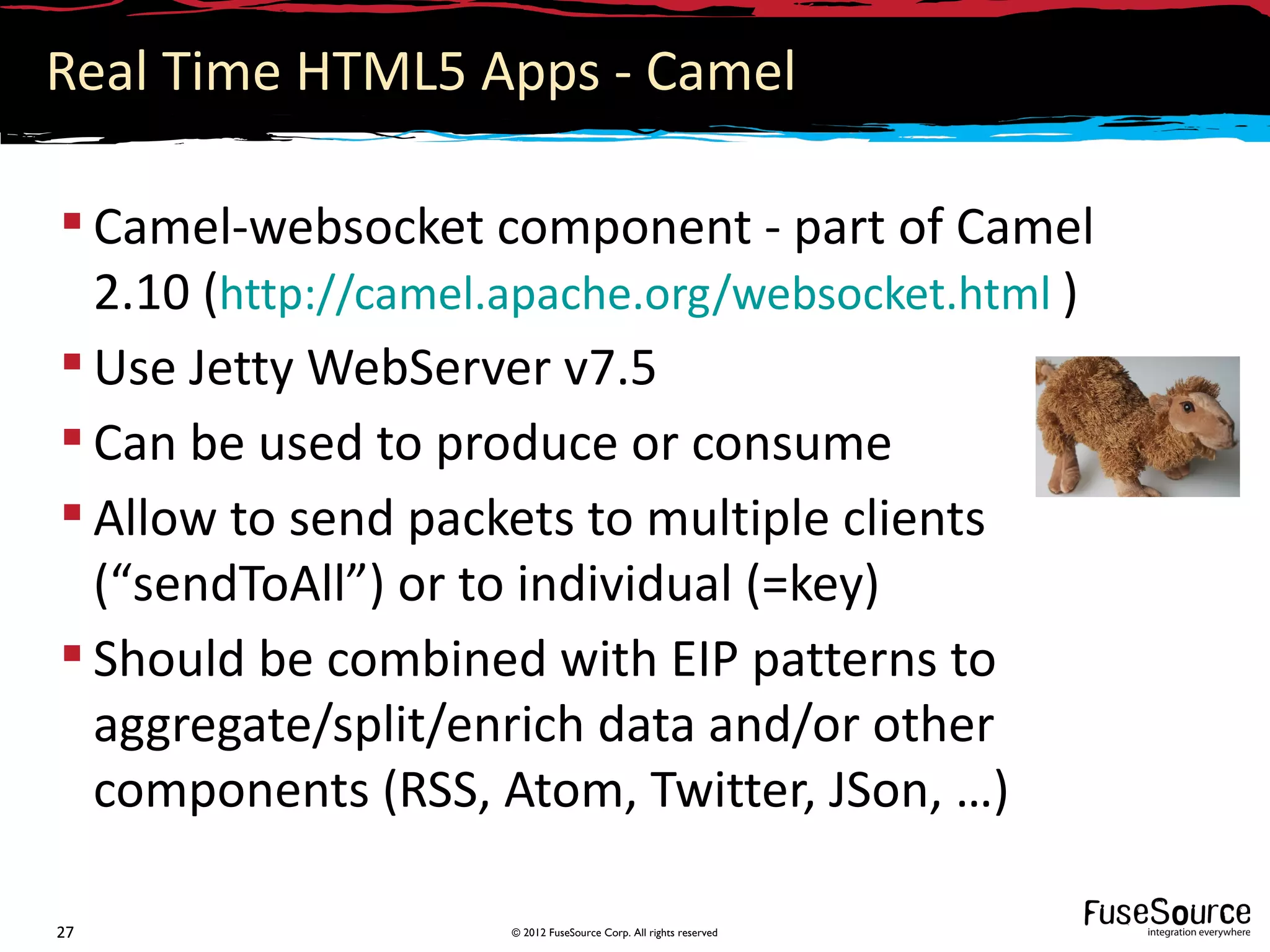 Real Time HTML5 Apps - Camel

 Camel-websocket component - part of Camel
  2.10 (http://camel.apache.org/websocket.html )
 Use Jetty WebServer v7.5
 Can be used to produce or consume
 Allow to send packets to multiple clients
  (“sendToAll”) or to individual (=key)
 Should be combined with EIP patterns to
  aggregate/split/enrich data and/or other
  components (RSS, Atom, Twitter, JSon, …)

27                  © 2012 FuseSource Corp. All rights reserved
 