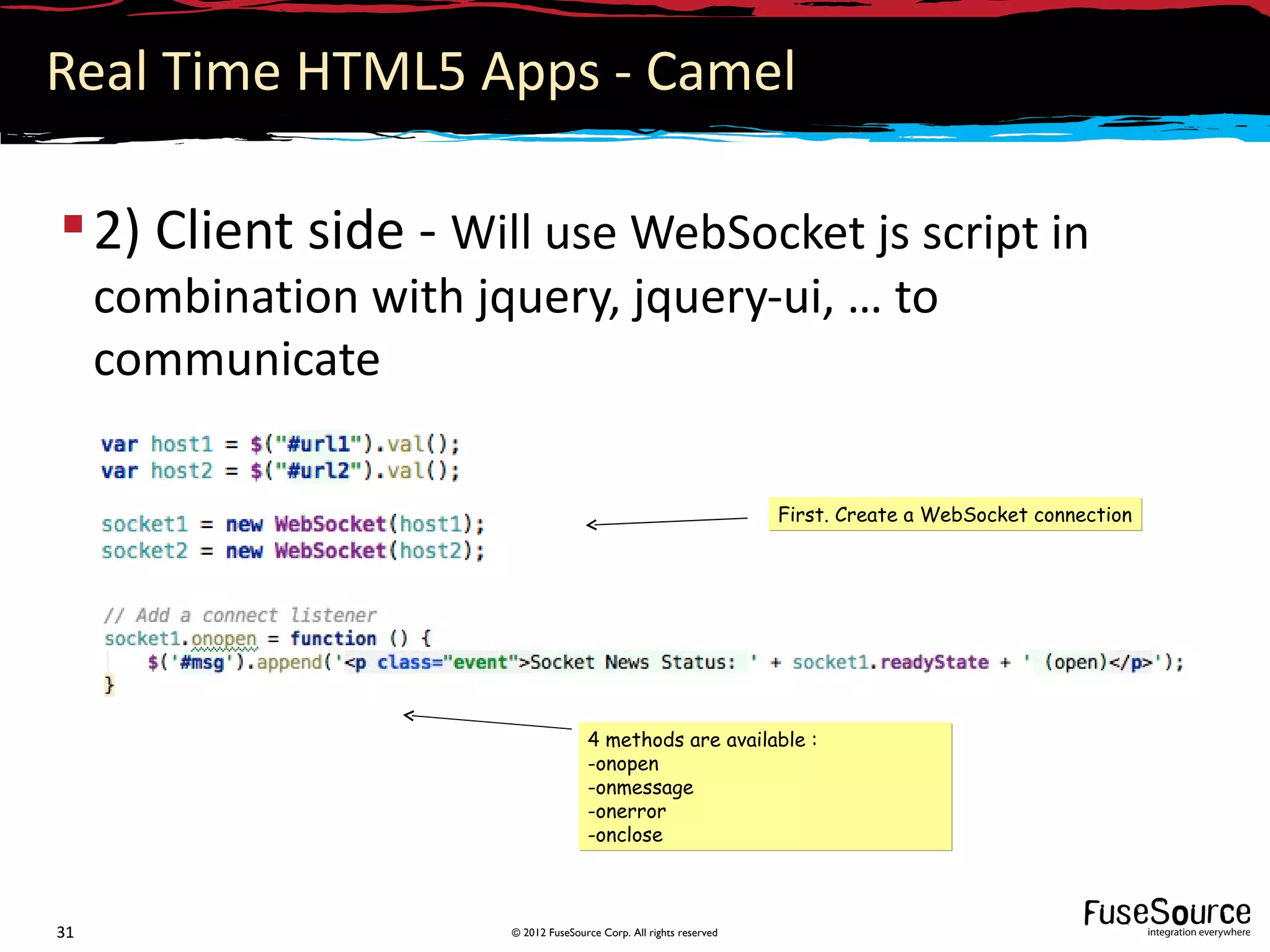 Real Time HTML5 Apps - Camel

 2) Client side - Will use WebSocket js script in
     combination with jquery, jquery-ui, … to
     communicate

                                                                      First. Create a WebSocket connection




                                       4 methods are available :
                                       -onopen
                                       -onmessage
                                       -onerror
                                       -onclose



31                      © 2012 FuseSource Corp. All rights reserved
 
