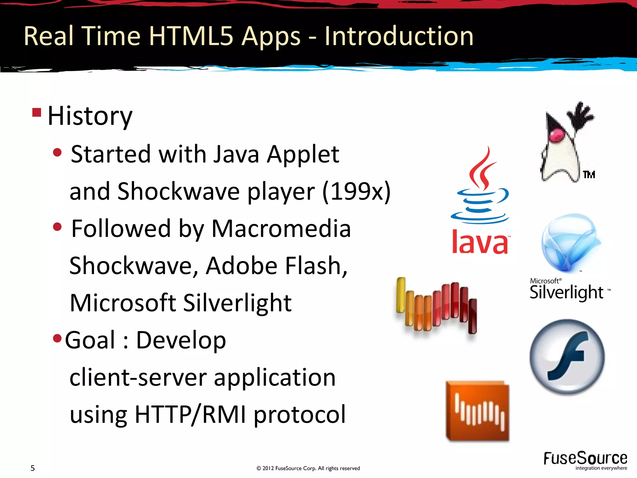 Real Time HTML5 Apps - Introduction

 History
    • Started with Java Applet
      and Shockwave player (199x)
    • Followed by Macromedia
      Shockwave, Adobe Flash,
      Microsoft Silverlight
    •Goal : Develop
      client-server application
      using HTTP/RMI protocol
5                    © 2012 FuseSource Corp. All rights reserved
 