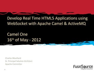 Develop Real Time HTML5 Applications using
      WebSocket with Apache Camel & ActiveMQ

      Camel One
      16 of May - 2012
        th




    Charles Moulliard
    Sr. Principal Solution Architect
    Apache Committer

        Copyright © 2010 Progress Software Corporation and/or its subsidiaries or affiliates. All rights reserved.   A Progress Software Company
1
 