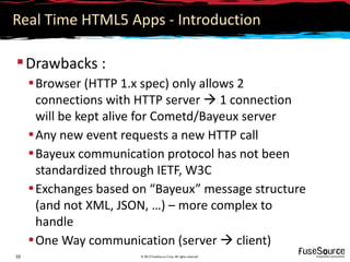 Real Time HTML5 Apps - Introduction

 Drawbacks :
     • Browser (HTTP 1.x spec) only allows 2
       connections with HTTP server  1 connection
       will be kept alive for Cometd/Bayeux server
     • Any new event requests a new HTTP call
     • Bayeux communication protocol has not been
       standardized through IETF, W3C
     • Exchanges based on “Bayeux” message structure
       (and not XML, JSON, …) – more complex to
       handle
     • One Way communication (server  client)
10                      © 2012 FuseSource Corp. All rights reserved
 