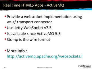 Real Time HTML5 Apps - ActiveMQ

 Provide a websocket implementation using
  ws:// transport connector
 Use Jetty WebSocket v7.5
 Is available since ActiveMQ 5.6
 Stomp is the wire format

 More info :
  http://activemq.apache.org/websockets.html

19               © 2012 FuseSource Corp. All rights reserved
 