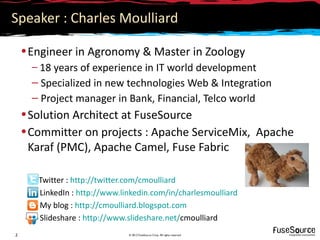 Speaker : Charles Moulliard

    • Engineer in Agronomy & Master in Zoology
      – 18 years of experience in IT world development
      – Specialized in new technologies Web & Integration
      – Project manager in Bank, Financial, Telco world
    • Solution Architect at FuseSource
    • Committer on projects : Apache ServiceMix, Apache
      Karaf (PMC), Apache Camel, Fuse Fabric

       Twitter : http://twitter.com/cmoulliard
       LinkedIn : http://www.linkedin.com/in/charlesmoulliard
       My blog : http://cmoulliard.blogspot.com
       Slideshare : http://www.slideshare.net/cmoulliard
2                              © 2012 FuseSource Corp. All rights reserved
 